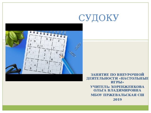 СУДОКУ ЗАНЯТИЕ ПО ВНЕУРОЧНОЙ ДЕЯТЕЛЬНОСТИ «НАСТОЛЬНЫЕ ИГРЫ» УЧИТЕЛЬ: ХОРЕНЖЕНКОВА ОЛЬГА ВЛАДИМИРОВНА МБОУ ПРЖЕВАЛЬСКАЯ СШ 2019 