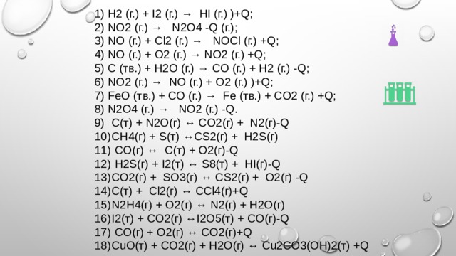1) H2 (г.) + I2 (г.) → HI (г.) )+Q; 2) NO2 (г.) → N2O4 -Q (г.); 3) NO (г.) + Сl2 (г.) → NOCl (г.) +Q; 4) NO (г.) + О2 (г.) → NO2 (г.) +Q; 5) С (тв.) + Н2О (г.) → СO (г.) + H2 (г.) -Q; 6) NO2 (г.) → NO (г.) + O2 (г.) )+Q; 7) FeO (тв.) + СО (г.) → Fe (тв.) + CO2 (г.) +Q; 8) N2O4 (г.) → NO2 (г.) -Q. 9)  C(т) + N2O(г) ↔ CO2(г) + N2(г)-Q 10)  CH4(г) + S(т) ↔CS2(г) + Н2S(г) 11)  CO(г) ↔ C(т) + O2(г)-Q 12)  H2S(г) + I2(т) ↔ S8(т) + HI(г)-Q 13)  CO2(г) + SO3(г) ↔ CS2(г) + O2(г) -Q 14)  C(т) + Cl2(г) ↔ CCl4(г)+Q 15)  N2H4(г) + O2(г) ↔ N2(г) + H2O(г) 16)  I2(т) + CO2(г) ↔I2O5(т) + CO(г)-Q 17)  CO(г) + O2(г) ↔ CO2(г)+Q 18)  CuO(т) + CO2(г) + H2O(г) ↔ Cu2CO3(OH)2(т) +Q 