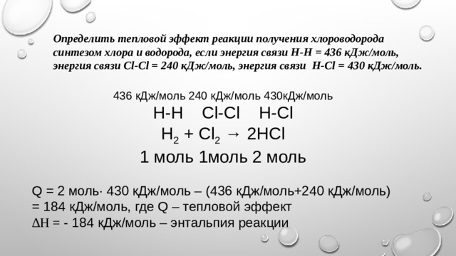Определить тепловой эффект реакции получения хлороводорода синтезом хлора и водорода, если энергия связи Н-Н = 436 кДж/моль, энергия связи Сl-Сl = 240 кДж/моль, энергия связи Н-Сl = 430 кДж/моль. 436 кДж/моль 240 кДж/моль 430кДж/моль Н-Н Сl-Cl H-Cl Н 2 + Сl 2 → 2HCl 1 моль 1моль 2 моль Q = 2 моль· 430 кДж/моль – (436 кДж/моль+240 кДж/моль) = 184 кДж/моль, где Q – тепловой эффект ∆ H = - 184 кДж/моль – энтальпия реакции 