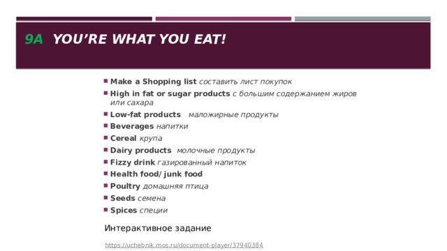 9a You’re what you eat! Make a Shopping list составить лист покупок High in fat or sugar products с большим содержанием жиров или сахара Low-fat products   маложирные продукты Beverages напитки Cereal крупа Dairy products молочные продукты Fizzy drink газированный напиток Health food/ junk food Poultry домашняя птица Seeds семена Spices специи   https://uchebnik.mos.ru/document-player/37940384 Интерактивное задание 