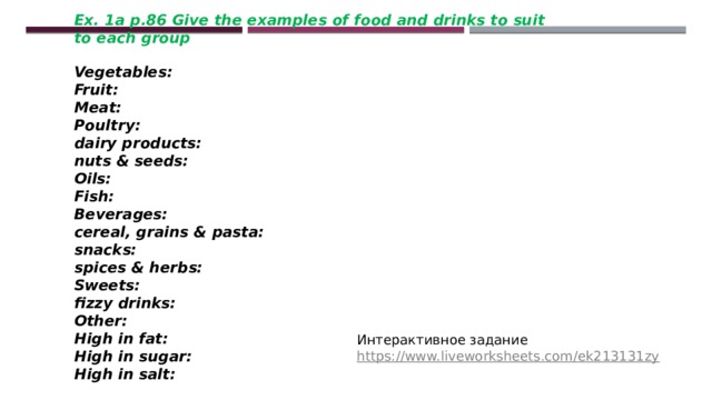 Ex. 1a p.86 Give the examples of food and drinks to suit to each group  Vegetables: Fruit: Meat: Poultry: dairy products: nuts & seeds: Oils: Fish: Beverages: cereal, grains & pasta: snacks: spices & herbs: Sweets: fizzy drinks: Other: High in fat: High in sugar: High in salt: Интерактивное задание https://www.liveworksheets.com/ek213131zy 