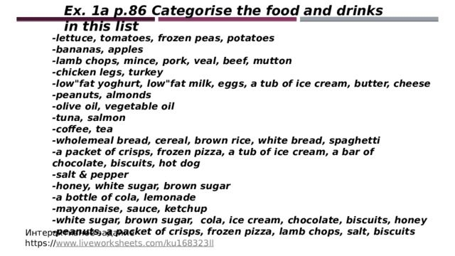 Ex. 1a p.86 Categorise the food and drinks in this list -lettuce, tomatoes, frozen peas, potatoes -bananas, apples -lamb chops, mince, pork, veal, beef, mutton -chicken legs, turkey -low