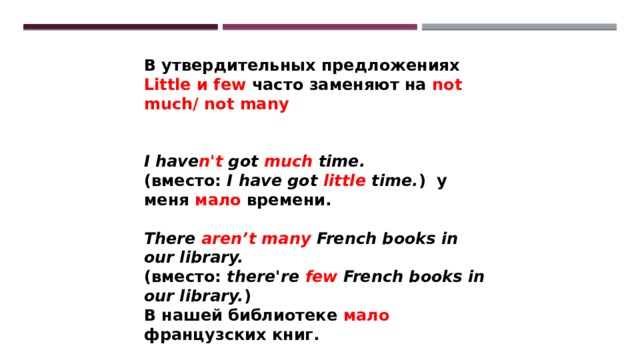 В утвердительных предложениях Little и few часто заменяют на not much/ not many   I have n't got much time. (вместо: I have got little time. ) у меня мало времени.  There aren’t many French books in our library. (вместо: there're few French books in our library. ) В нашей библиотеке мало французских книг. 