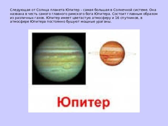 Следующая от Солнца планета Юпитер – самая большая в Солнечной системе. Она названа в честь самого главного римского бога Юпитера. Состоит главным образом из различных газов. Юпитер имеет цветастую атмосферу и 16 спутников, в атмосфере Юпитера постоянно бушуют мощные ураганы.