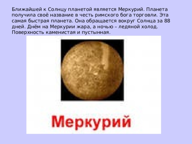 Ближайшей к Солнцу планетой является Меркурий. Планета получила своё название в честь римского бога торговли. Эта самая быстрая планета. Она обращается вокруг Солнца за 88 дней. Днём на Меркурии жара, а ночью – ледяной холод. Поверхность каменистая и пустынная.