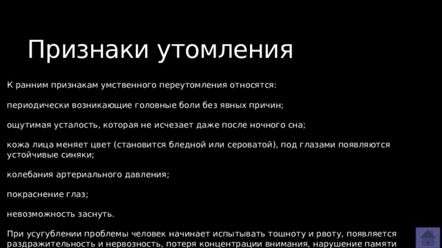 Признаки утомления К ранним признакам умственного переутомления относятся: периодически возникающие головные боли без явных причин; ощутимая усталость, которая не исчезает даже после ночного сна; кожа лица меняет цвет (становится бледной или сероватой), под глазами появляются устойчивые синяки; колебания артериального давления; покраснение глаз; невозможность заснуть. При усугублении проблемы человек начинает испытывать тошноту и рвоту, появляется раздражительность и нервозность, потеря концентрации внимания, нарушение памяти 