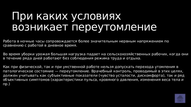 При каких условиях возникает переутомление Работа в ночные часы сопровождается более значительным нервным напряжением по сравнению с работой в дневное время. Во время уборки урожая большая нагрузка падает на сельскохозяйственных рабочих, когда они в течение ряда дней работают без соблюдения режима труда и отдыха. Как при физической, так и при умственной работе нельзя допускать перехода утомления в патологическое состояние — переутомление. Врачебный контроль, проводимый в этих целях, должен учитывать как субъективные показатели (чувство усталости, дискомфорта), так и ряд объективных симптомов (характеристики пульса, кровяного давления, изменения веса тела и пр.) 