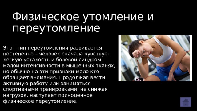 Физическое утомление и переутомление Этот тип переутомления развивается постепенно – человек сначала чувствует легкую усталость и болевой синдром малой интенсивности в мышечных тканях, но обычно на эти признаки мало кто обращает внимания. Продолжая вести активную работу или заниматься спортивными тренировками, не снижая нагрузок, наступает полноценное физическое переутомление. 