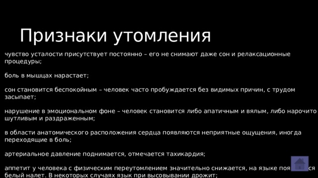 Признаки утомления чувство усталости присутствует постоянно – его не снимают даже сон и релаксационные процедуры; боль в мышцах нарастает; сон становится беспокойным – человек часто пробуждается без видимых причин, с трудом засыпает; нарушение в эмоциональном фоне – человек становится либо апатичным и вялым, либо нарочито шутливым и раздраженным; в области анатомического расположения сердца появляются неприятные ощущения, иногда переходящие в боль; артериальное давление поднимается, отмечается тахикардия; аппетит у человека с физическим переутомлением значительно снижается, на языке появляется белый налет. В некоторых случаях язык при высовывании дрожит; масса тела начинает снижаться. 