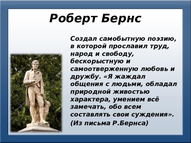 Роберт Бернс Создал самобытную поэзию, в которой прославил труд, народ и свободу, бескорыстную и самоотверженную любовь и дружбу. «Я жаждал общения с людьми, обладал природной живостью характера, умением всё замечать, обо всем составлять свои суждения». (Из письма Р.Бернса) 