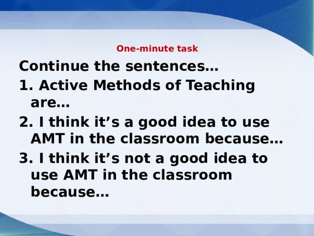 One-minute task   Continue the sentences… 1. Active Methods of Teaching are… 2. I think it’s a good idea to use AMT in the classroom because… 3. I think it’s not a good idea to use AMT in the classroom because… 
