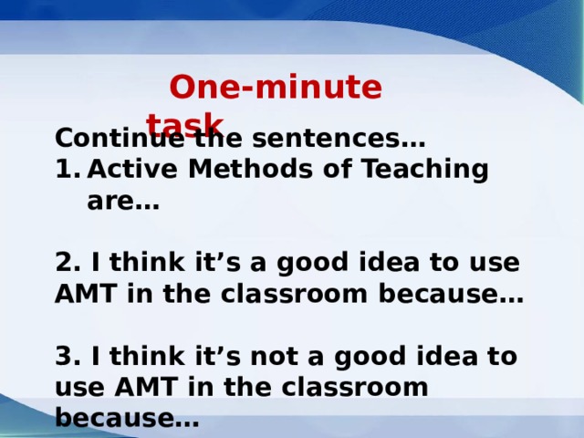  One-minute task   Continue the sentences… Active Methods of Teaching are… 2. I think it’s a good idea to use AMT in the classroom because… 3. I think it’s not a good idea to use AMT in the classroom because… 