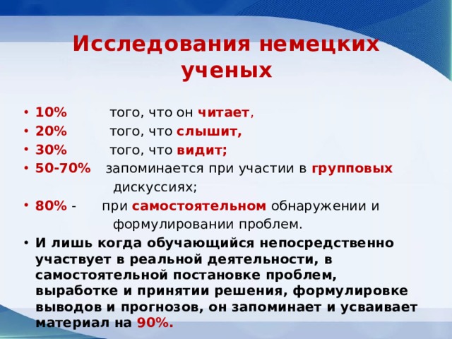 Исследования немецких ученых 10% того, что он читает , 20% того, что слышит, 30% того, что видит; 50-70% запоминается при участии в групповых  дискуссиях; 80% - при самостоятельном обнаружении и  формулировании проблем. И лишь когда обучающийся непосредственно участвует в реальной деятельности, в самостоятельной постановке проблем, выработке и принятии решения, формулировке выводов и прогнозов, он запоминает и усваивает материал на 90%. 