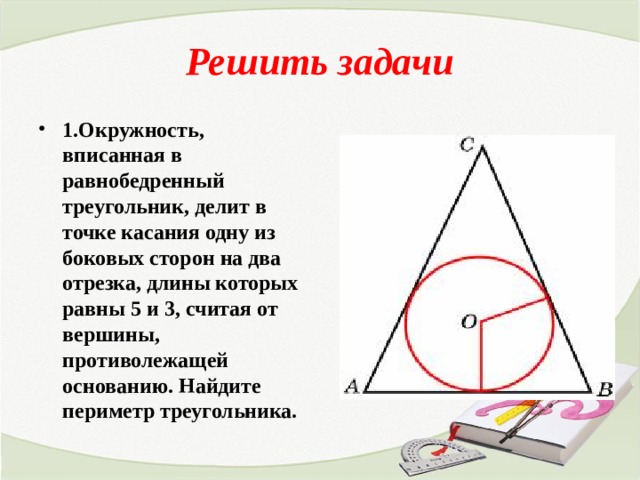 Решить задачи 1.Окружность, вписанная в равнобедренный треугольник, делит в точке касания одну из боковых сторон на два отрезка, длины которых равны 5 и 3, считая от вершины, противолежащей основанию. Найдите периметр треугольника. 