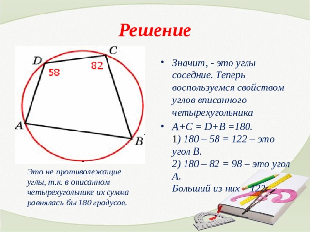 Решение Значит, - это углы соседние. Теперь воспользуемся свойством углов вписанного четырехугольника А+С = D+B =180.  1 ) 180 – 58 = 122 – это угол В.  2) 180 – 82 = 98 – это угол А.  Больший из них – 122. Это не противолежащие углы, т.к. в описанном четырехугольнике их сумма равнялась бы 180 градусов. 