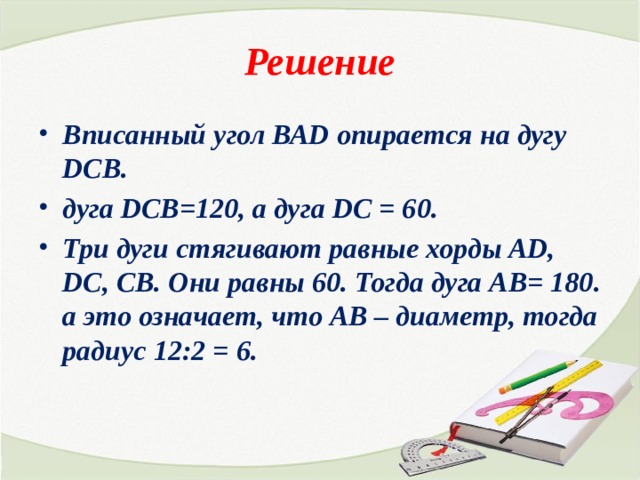 Решение Вписанный угол ВАD опирается на дугу DCB. дуга DCB=120, а дуга DC = 60. Три дуги стягивают равные хорды AD, DC, CB. Они равны 60. Тогда дуга AB= 180. а это означает, что АВ – диаметр, тогда радиус 12:2 = 6.   
