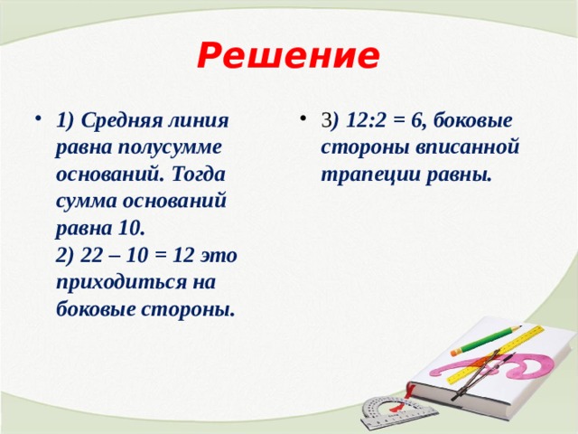 Решение 1) Средняя линия равна полусумме оснований. Тогда сумма оснований равна 10.  2) 22 – 10 = 12 это приходиться на боковые стороны.   3 ) 12:2 = 6, боковые стороны вписанной трапеции равны. 