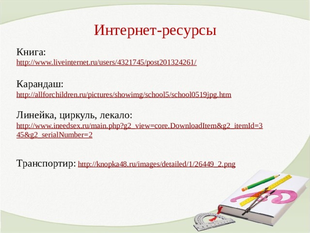 Интернет-ресурсы Книга: http://www.liveinternet.ru/users/4321745/post201324261/  Карандаш: http://allforchildren.ru/pictures/showimg/school5/school0519jpg.htm  Линейка, циркуль, лекало:  http://www.ineedsex.ru/main.php?g2_view=core.DownloadItem&g2_itemId=345&g2_serialNumber=2  Транспортир:  http://knopka48.ru/images/detailed/1/26449_2.png  