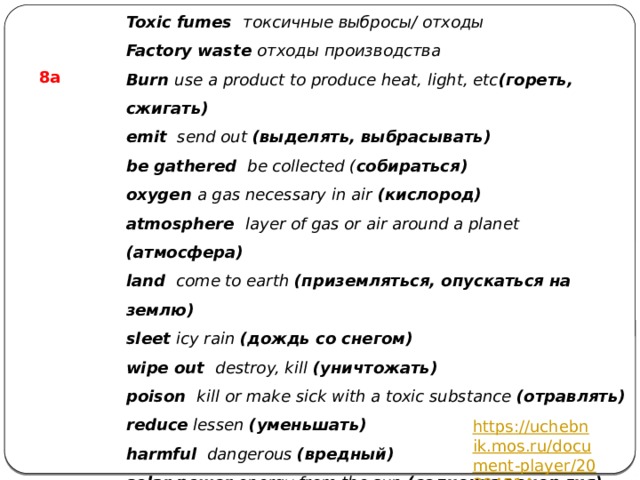 Toxic fumes   токсичные выбросы/ отходы Factory waste отходы производства Burn use a product to produce heat, light, etc (гореть, сжигать) emit send out (выделять, выбрасывать) be gathered be collected ( собираться) oxygen a gas necessary in air (кислород) atmosphere layer of gas or air around a planet (атмосфера) land come to earth (приземляться, опускаться на землю) sleet icy rain (дождь со снегом) wipe out destroy, kill (уничтожать) poison kill or make sick with a toxic substance (отравлять) reduce lessen (уменьшать) harmful dangerous (вредный) solar power energy from the sun (солнечная энер гия) heat make hot (нагревать)  8а https://uchebnik.mos.ru/document-player/20394514 