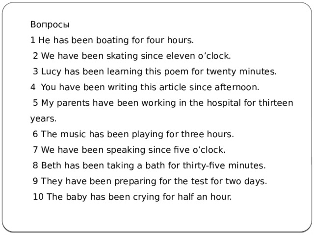 Вопросы 1 He has been boating for four hours.   2 We have been skating since eleven o’clock.   3 Lucy has been learning this poem for twenty minutes. 4  You have been writing this article since afternoon.   5 My parents have been working in the hospital for thirteen years.   6 The music has been playing for three hours.   7 We have been speaking since five o’clock.   8 Beth has been taking a bath for thirty-five minutes.   9 They have been preparing for the test for two days.   10 The baby has been crying for half an hour. 