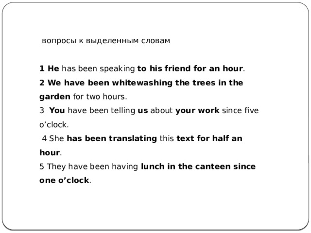   вопросы к выделенным словам 1 He  has been speaking  to his friend for an hour . 2 We have been whitewashing the trees in the garden  for two hours. 3   You  have been telling  us  about  your work  since five o’clock.   4 She  has been translating  this  text for half an hour . 5 They have been having  lunch in the canteen since one o’clock . 