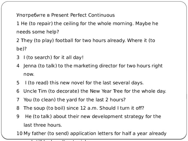 Употребите в Present Perfect Continuous 1 He (to repair) the ceiling for the whole morning. Maybe he needs some help? 2 They (to play) football for two hours already. Where it (to be)? I (to search) for it all day! Jenna (to talk) to the marketing director for two hours right now.  I (to read) this new novel for the last several days. Uncle Tim (to decorate) the New Year Tree for the whole day. You (to clean) the yard for the last 2 hours? The soup (to boil) since 12 a.m. Should I turn it off?  He (to talk) about their new development strategy for the last three hours. My father (to send) application letters for half a year already and still he hasn’t got a job.      
