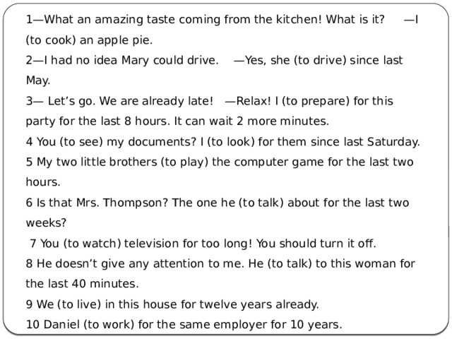 1—What an amazing taste coming from the kitchen! What is it?     —I (to cook) an apple pie. 2—I had no idea Mary could drive.    —Yes, she (to drive) since last May. 3— Let’s go. We are already late!   —Relax! I (to prepare) for this party for the last 8 hours. It can wait 2 more minutes. 4 You (to see) my documents? I (to look) for them since last Saturday. 5 My two little brothers (to play) the computer game for the last two hours. 6 Is that Mrs. Thompson? The one he (to talk) about for the last two weeks?  7 You (to watch) television for too long! You should turn it off. 8 He doesn’t give any attention to me. He (to talk) to this woman for the last 40 minutes. 9 We (to live) in this house for twelve years already. 10 Daniel (to work) for the same employer for 10 years.    