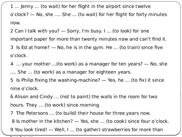1 … Jenny … (to wait) for her flight in the airport since twelve o’clock? — No, she …. She … (to wait) for her flight for forty minutes now. 2 Can I talk with you? — Sorry, I’m busy. I … (to look) for one important paper for more than twenty minutes now and can’t find it. 3  Is Ed at home? — No, he is in the gym. He … (to train) since five o’clock. 4  … your mother …(to work) as a manager for ten years? — No, she …. She … (to work) as a manager for eighteen years. 5  Is Philip fixing the washing-machine? — Yes, he … (to fix) it since nine o’clock. 6 Alison and Cindy … (not to paint) the walls in the room for two hours. They … (to work) since morning. 7  The Petersons … (to build) their house for three years now.   8 Is mother in the kitchen? — Yes, she … (to cook) since four o’clock. 9 You look tired! — Well, I … (to gather) strawberries for more than two hours. 10  Where is Ben? — He is in his room. He … (to listen) to music since afternoon. 