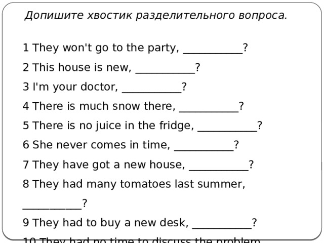   Допишите хвостик разделительного вопроса. 1 They won't go to the party, ___________? 2 This house is new, ___________? 3 I'm your doctor, ___________? 4 There is much snow there, ___________? 5 There is no juice in the fridge, ___________? 6 She never comes in time, ___________? 7 They have got a new house, ___________? 8 They had many tomatoes last summer, ___________? 9 They had to buy a new desk, ___________? 10 They had no time to discuss the problem, ___________? 