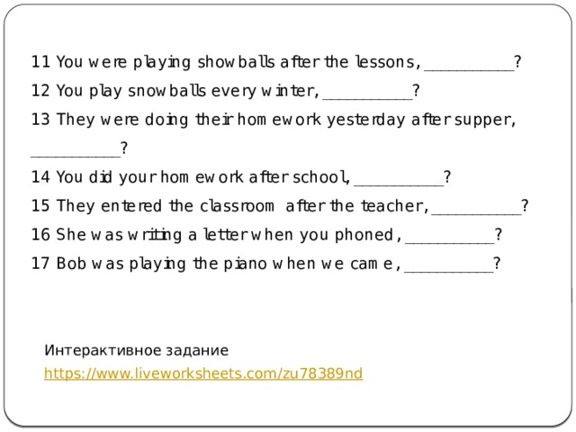11 You were playing showballs after the lessons, ___________? 12 You play snowballs every winter, ___________? 13 They were doing their homework yesterday after supper, ___________? 14 You did your homework after school, ___________? 15 They entered the classroom after the teacher, ___________? 16 She was writing a letter when you phoned, ___________? 17 Bob was playing the piano when we came, ___________? Интерактивное задание https://www.liveworksheets.com/zu78389nd 