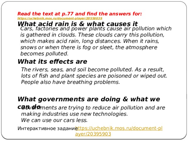 Read the text at p.77 and find the answers for: https://uchebnik.mos.ru/document-player/20558039 What acid rain is & what causes it     What its effects are     What governments are doing & what we can do Cars, factories and power plants cause air pollution which is gathered in clouds. These clouds carry this pollution, which makes acid rain, long distances. When it rains, snows or when there is fog or sleet, the atmosphere becomes polluted . The rivers, seas, and soil become polluted. As a result, lots of fish and plant species are poisoned or wiped out. People also have breathing problems. Governments are trying to reduce air pollution and are making industries use new technologies. We can use our cars less. https://uchebnik.mos.ru/document-player/20395903 Интерактивное задание 