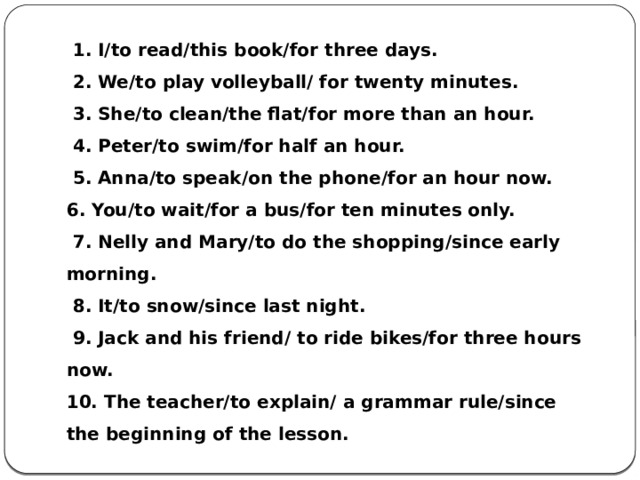   1. I/to read/this book/for three days.   2. We/to play volleyball/ for twenty minutes.   3. She/to clean/the flat/for more than an hour.   4. Peter/to swim/for half an hour.   5. Anna/to speak/on the phone/for an hour now. 6. You/to wait/for a bus/for ten minutes only.   7. Nelly and Mary/to do the shopping/since early morning.   8. It/to snow/since last night.   9. Jack and his friend/ to ride bikes/for three hours now. 10. The teacher/to explain/ a grammar rule/since the beginning of the lesson. 