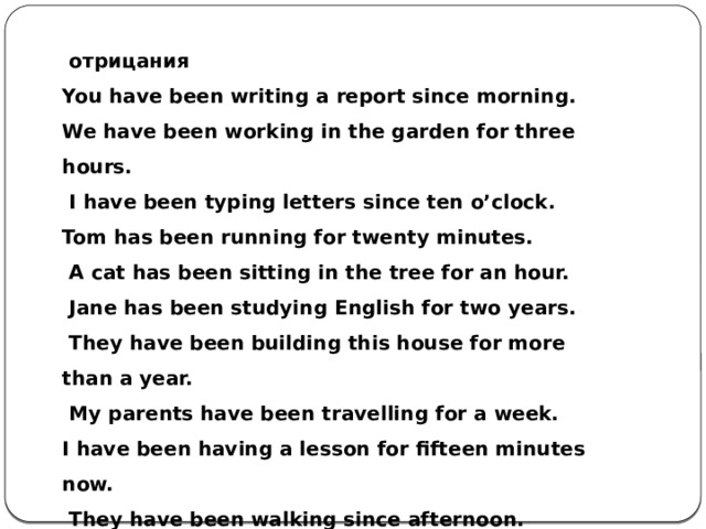   отрицания You have been writing a report since morning. We have been working in the garden for three hours.   I have been typing letters since ten o’clock. Tom has been running for twenty minutes.   A cat has been sitting in the tree for an hour.   Jane has been studying English for two years.   They have been building this house for more than a year.   My parents have been travelling for a week. I have been having a lesson for fifteen minutes now.   They have been walking since afternoon. 