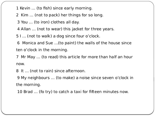 1 Kevin … (to fish) since early morning. 2 Kim … (not to pack) her things for so long.   3 You … (to iron) clothes all day.   4 Allan … (not to wear) this jacket for three years. 5 I … (not to walk) a dog since four o’clock.   6 Monica and Sue …(to paint) the walls of the house since ten o’clock in the morning. 7  Mr May … (to read) this article for more than half an hour now. 8  It … (not to rain) since afternoon.   9 My neighbours … (to make) a noise since seven o’clock in the morning.   10 Brad … (fo try) to catch a taxi for fifteen minutes now. 