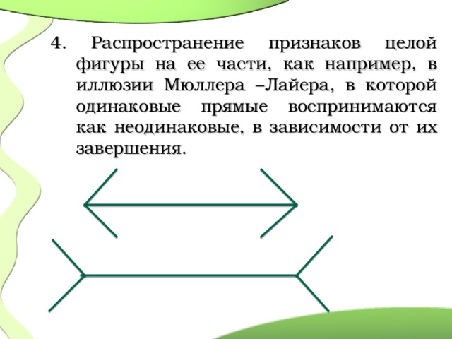   4. Распространение признаков целой фигуры на ее части, как например, в иллюзии Мюллера –Лайера, в которой одинаковые прямые воспринимаются как неодинаковые, в зависимости от их завершения.  