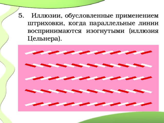   5. Иллюзии, обусловленные применением штриховки, когда параллельные линии воспринимаются изогнутыми (иллюзия Цельнера).  