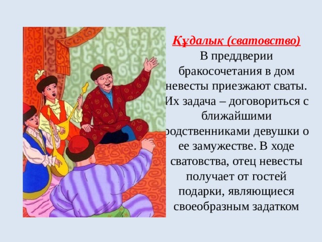 Құдалық (сватовство)  В преддверии бракосочетания в дом невесты приезжают сваты. Их задача – договориться с ближайшими родственниками девушки о ее замужестве. В ходе сватовства, отец невесты получает от гостей подарки, являющиеся своеобразным задатком 