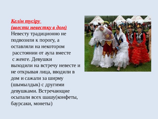 Келін тусіру  (ввести невестку в дом)  Невесту традиционно не  подвозили к порогу, а  оставляли на некотором  расстоянии от аула вместе  с женге. Девушки  выходили на встречу невесте и не открывая лица, вводили в дом и сажали за ширму (шымылдык) с другими девушками. Встречающие осыпали всех шашу(конфеты, баурсаки, монеты) 
