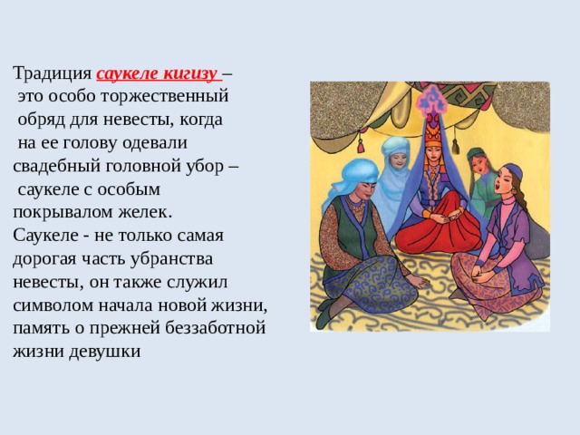 Традиция саукеле кигизу –  это особо торжественный  обряд для невесты, когда  на ее голову одевали  свадебный головной убор –  саукеле с особым  покрывалом желек.  Саукеле - не только самая  дорогая часть убранства  невесты, он также служил  символом начала новой жизни,  память о прежней беззаботной жизни девушки 