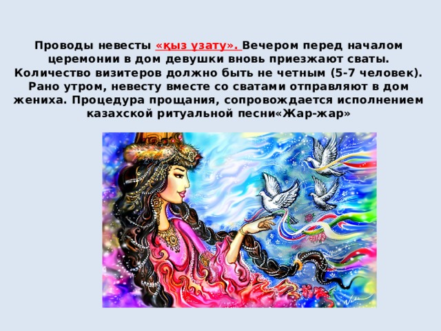 Проводы невесты  «қыз ұзату». Вечером перед началом церемонии в дом девушки вновь приезжают сваты. Количество визитеров должно быть не четным (5-7 человек). Рано утром, невесту вместе со сватами отправляют в дом жениха. Процедура прощания, сопровождается исполнением казахской ритуальной песни«Жар-жар» 