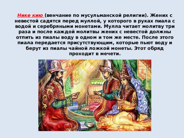 Нике кию (венчание по мусульманской религии). Жених с невестой садятся перед муллой, у которого в руках пиала с водой и серебряными монетами. Мулла читает молитву три раза и после каждой молитвы жених с невестой должны отпить из пиалы воду в одном и том же месте. После этого пиала передается присутствующим, которые пьют воду и берут из пиалы чайной ложкой монеты. Этот обряд проходит в мечети. 
