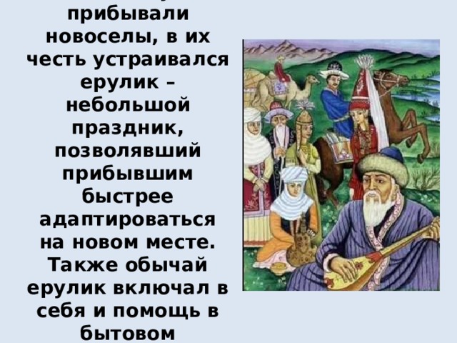 Ерулик (ерулік)– если в аул прибывали новоселы, в их честь устраивался ерулик – небольшой праздник, позволявший прибывшим быстрее адаптироваться на новом месте. Также обычай ерулик включал в себя и помощь в бытовом обустройстве новичков   