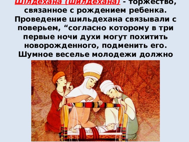  Шілдехана (шилдехана)  - торжество, связанное с рождением ребенка. Проведение шильдехана связывали с поверьем, “согласно которому в три первые ночи духи могут похитить новорожденного, подменить его. Шумное веселье молодежи должно было отпугнуть их” 