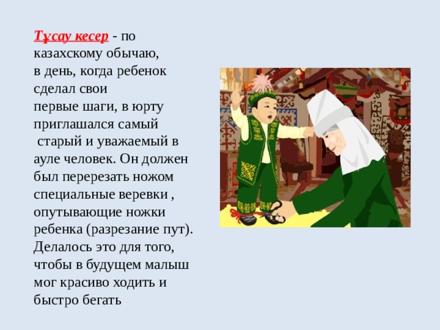 Тұсау кесер  - по  казахскому обычаю,  в день, когда ребенок  сделал свои  первые шаги, в юрту  приглашался самый  старый и уважаемый в  ауле человек. Он должен  был перерезать ножом  специальные веревки ,  опутывающие ножки ребенка (разрезание пут). Делалось это для того, чтобы в будущем малыш мог красиво ходить и быстро бегать 
