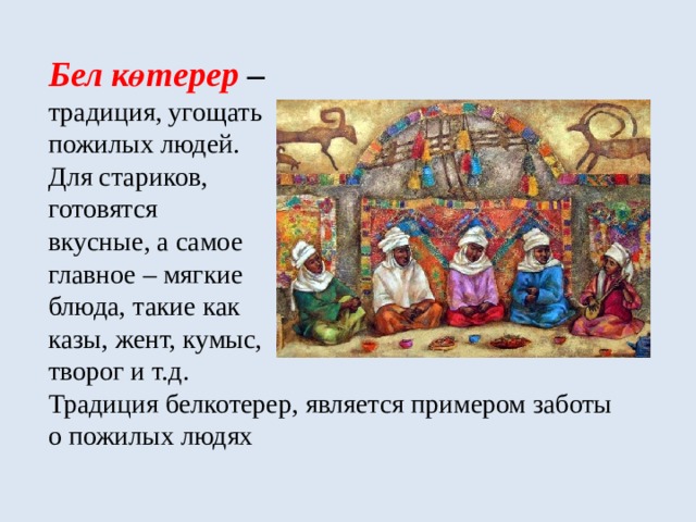  Бел көтерер –  традиция, угощать  пожилых людей.  Для стариков,  готовятся  вкусные, а самое  главное – мягкие  блюда, такие как  казы, жент, кумыс,  творог и т.д.  Традиция белкотерер, является примером заботы о пожилых людях 