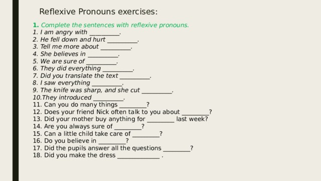 Reflexive Pronouns exercises: 1. Complete the sentences with reflexive pronouns. 1. I am angry with __________. 2. He fell down and hurt __________. 3. Tell me more about __________. 4. She believes in __________. 5. We are sure of __________. 6. They did everything __________. 7. Did you translate the text __________. 8. I saw everything __________. 9. The knife was sharp, and she cut __________. 10.They introduced __________. 11. Can you do many things _________? 12. Does your friend Nick often talk to you about _________? 13. Did your mother buy anything for _________ last week? 14. Are you always sure of _________? 15. Can a little child take care of _________? 16. Do you believe in _________? 17. Did the pupils answer all the questions _________? 18. Did you make the dress ______________ .  
