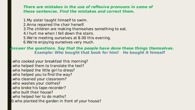 There are mistakes in the use of reflexive pronouns in some of these sentences. Find the mistakes and correct them. My sister taught himself to swim. Anna repaired the chair herself. The children are making themselves something to eat. I hurt me when I fell down the stairs. We're meeting ourselves at 8.00 this evening. We're enjoying ourselves very much.   Answer the questions. Say that the people have done these things themselves.  Example: Who bought that book for him? He bought it himself who cooked your breakfast this morning? who helped them to translate the text? who helped the little girl to dress? who helped you to find the way? who cleaned your classroom? who washes your clothes? who broke his tape-recorder? who built their house? who helped her to do maths? who planted the garden in front of your house? 