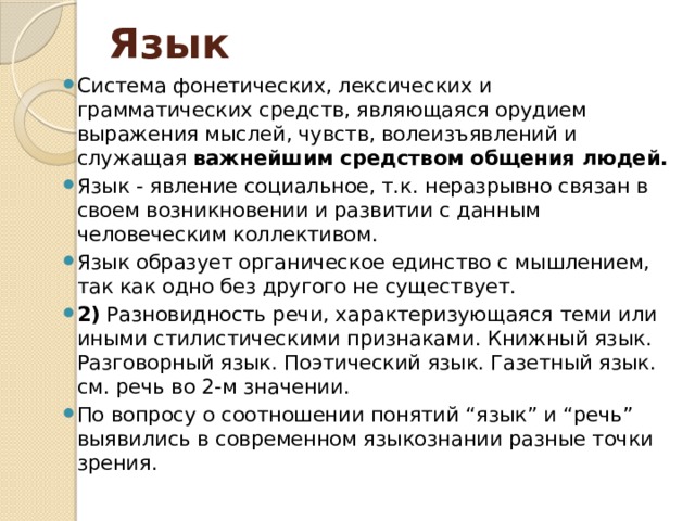 Язык Система фонетических, лексических и грамматических средств, являющаяся орудием выражения мыслей, чувств, волеизъявлений и служащая важнейшим средством общения людей. Язык - явление социальное, т.к. неразрывно связан в своем возникновении и развитии с данным человеческим коллективом. Язык образует органическое единство с мышлением, так как одно без другого не существует. 2) Разновидность речи, характеризующаяся теми или иными стилистическими признаками. Книжный язык. Разговорный язык. Поэтический язык. Газетный язык. см. речь во 2-м значении. По вопросу о соотношении понятий “язык” и “речь” выявились в современном языкознании разные точки зрения. 