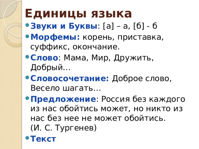Единицы языка Звуки и Буквы : [а] – а, [б] - б Морфемы: корень, приставка, суффикс, окончание. Слово : Мама, Мир, Дружить, Добрый… Словосочетание: Доброе слово, Весело шагать… Предложение : Россия без каждого из нас обойтись может, но никто из нас без нее не может обойтись. (И. С. Тургенев) Текст 