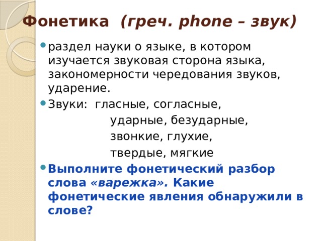 Фонетика (греч. phone – звук) раздел науки о языке, в котором изучается звуковая сторона языка, закономерности чередования звуков, ударение. Звуки: гласные, согласные,  ударные, безударные,  звонкие, глухие,  твердые, мягкие Выполните фонетический разбор слова «варежка». Какие фонетические явления обнаружили в слове? 